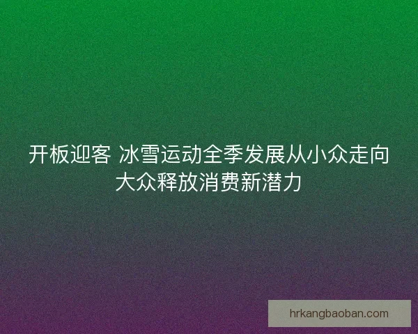 开板迎客 冰雪运动全季发展从小众走向大众释放消费新潜力