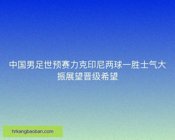 中国男足世预赛力克印尼两球一胜士气大振展望晋级希望