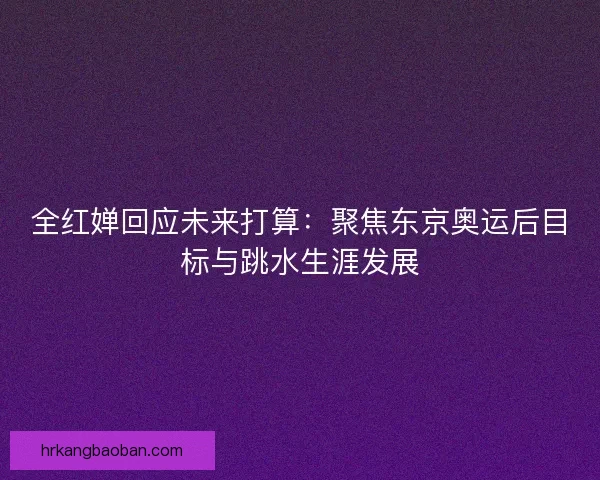 全红婵回应未来打算：聚焦东京奥运后目标与跳水生涯发展