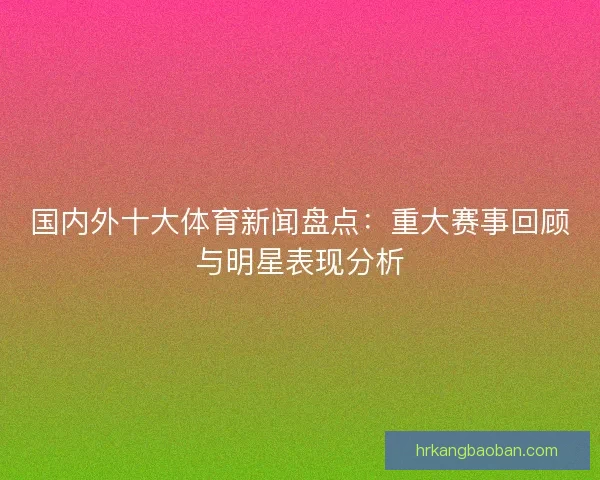 国内外十大体育新闻盘点：重大赛事回顾与明星表现分析
